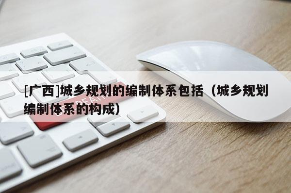 [廣西]城鄉規劃的編制體系包括（城鄉規劃編制體系的構成）