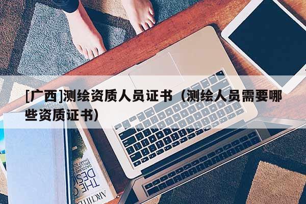 [廣西]測繪資質人員證書（測繪人員需要哪些資質證書）