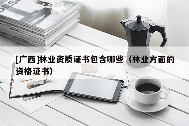 [廣西]林業(yè)資質(zhì)證書(shū)包含哪些（林業(yè)方面的資格證書(shū)）