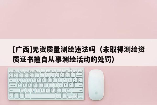 [廣西]無資質(zhì)量測繪違法嗎（未取得測繪資質(zhì)證書擅自從事測繪活動的處罰）