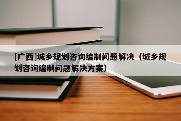 [廣西]城鄉規劃咨詢編制問題解決（城鄉規劃咨詢編制問題解決方案）