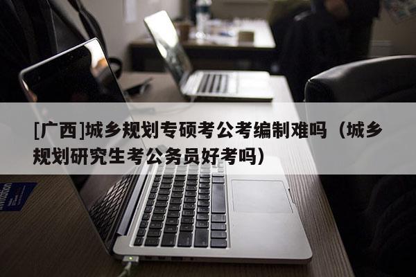 [廣西]城鄉(xiāng)規(guī)劃專(zhuān)碩考公考編制難嗎（城鄉(xiāng)規(guī)劃研究生考公務(wù)員好考嗎）