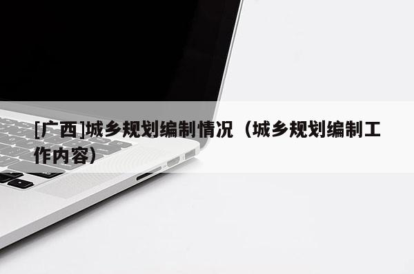 [廣西]城鄉規劃編制情況（城鄉規劃編制工作內容）