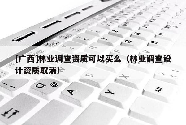 [廣西]林業調查資質可以買么（林業調查設計資質取消）