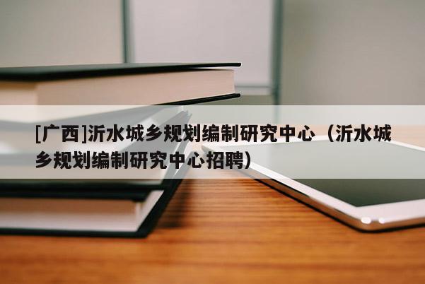 [廣西]沂水城鄉規劃編制研究中心（沂水城鄉規劃編制研究中心招聘）