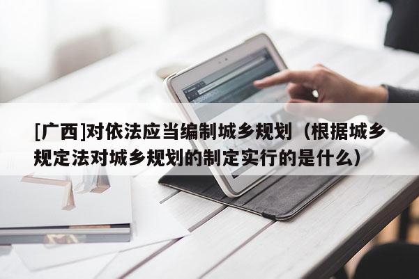 [廣西]對依法應當編制城鄉規劃（根據城鄉規定法對城鄉規劃的制定實行的是什么）