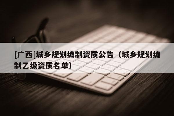 [廣西]城鄉規劃編制資質公告（城鄉規劃編制乙級資質名單）
