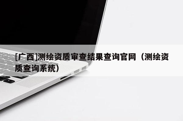 [廣西]測繪資質(zhì)審查結(jié)果查詢官網(wǎng)（測繪資質(zhì)查詢系統(tǒng)）