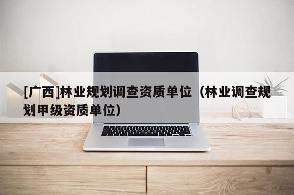 [廣西]林業規劃調查資質單位（林業調查規劃甲級資質單位）