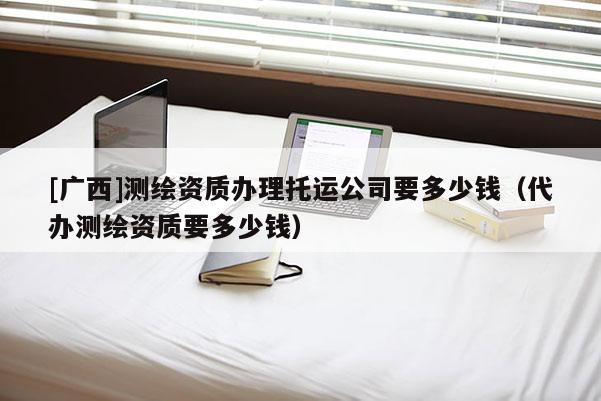 [廣西]測繪資質(zhì)辦理托運(yùn)公司要多少錢（代辦測繪資質(zhì)要多少錢）