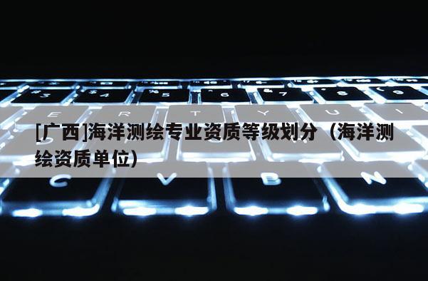 [廣西]海洋測繪專業資質等級劃分（海洋測繪資質單位）