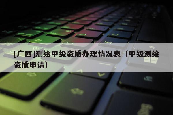 [廣西]測繪甲級資質辦理情況表（甲級測繪資質申請）