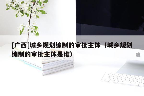 [廣西]城鄉規劃編制的審批主體（城鄉規劃編制的審批主體是誰）