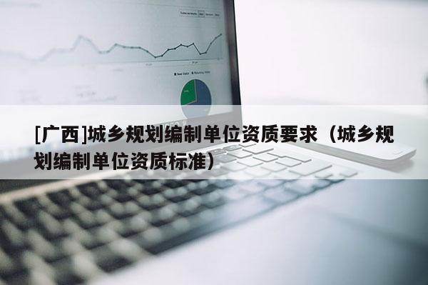 [廣西]城鄉規劃編制單位資質要求（城鄉規劃編制單位資質標準）