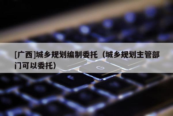 [廣西]城鄉規劃編制委托（城鄉規劃主管部門可以委托）