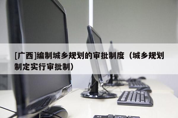 [廣西]編制城鄉規劃的審批制度（城鄉規劃制定實行審批制）