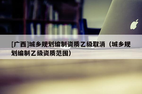 [廣西]城鄉(xiāng)規(guī)劃編制資質(zhì)乙級取消（城鄉(xiāng)規(guī)劃編制乙級資質(zhì)范圍）