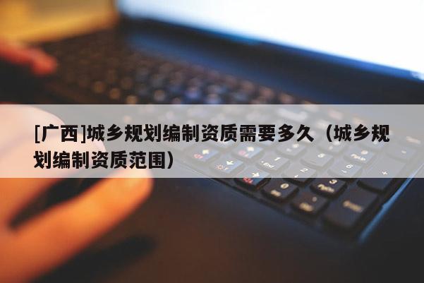 [廣西]城鄉規劃編制資質需要多久（城鄉規劃編制資質范圍）