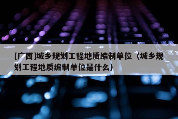 [廣西]城鄉規劃工程地質編制單位（城鄉規劃工程地質編制單位是什么）