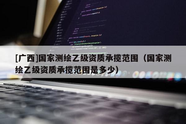 [廣西]國家測繪乙級資質承攬范圍（國家測繪乙級資質承攬范圍是多少）