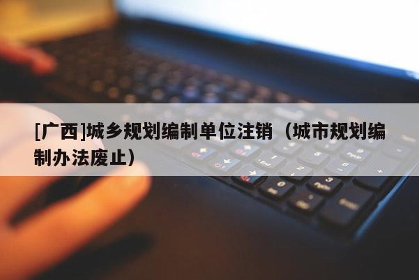 [廣西]城鄉(xiāng)規(guī)劃編制單位注銷（城市規(guī)劃編制辦法廢止）
