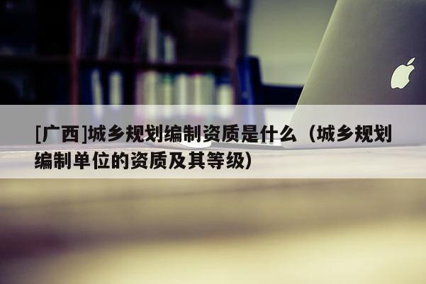 [廣西]城鄉規劃編制資質是什么（城鄉規劃編制單位的資質及其等級）