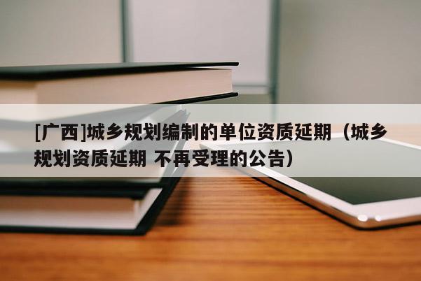 [廣西]城鄉(xiāng)規(guī)劃編制的單位資質(zhì)延期（城鄉(xiāng)規(guī)劃資質(zhì)延期 不再受理的公告）