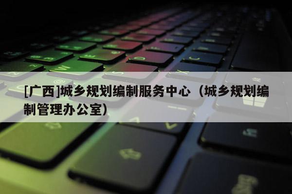 [廣西]城鄉(xiāng)規(guī)劃編制服務(wù)中心（城鄉(xiāng)規(guī)劃編制管理辦公室）