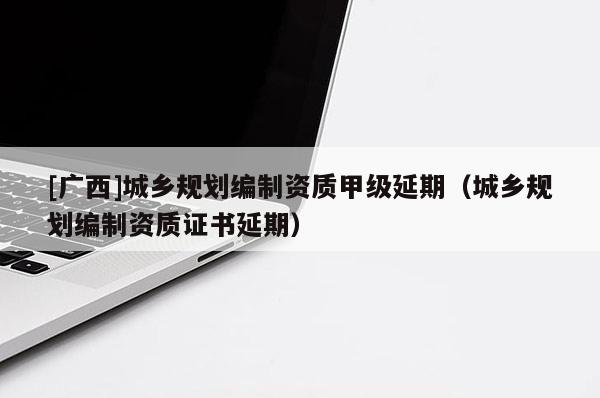 [廣西]城鄉規劃編制資質甲級延期（城鄉規劃編制資質證書延期）