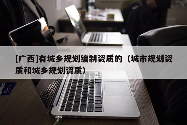 [廣西]有城鄉(xiāng)規(guī)劃編制資質的（城市規(guī)劃資質和城鄉(xiāng)規(guī)劃資質）