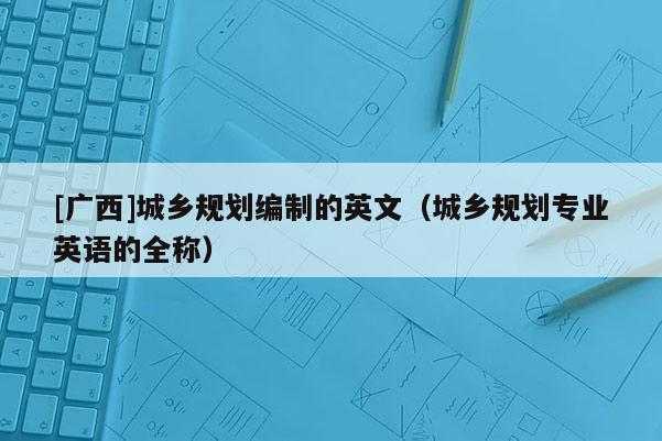 [廣西]城鄉規劃編制的英文（城鄉規劃專業英語的全稱）