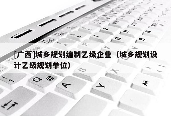 [廣西]城鄉規劃編制乙級企業（城鄉規劃設計乙級規劃單位）
