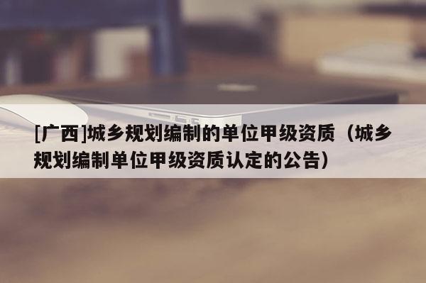 [廣西]城鄉規劃編制的單位甲級資質（城鄉規劃編制單位甲級資質認定的公告）