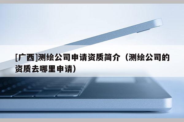 [廣西]測繪公司申請資質(zhì)簡介（測繪公司的資質(zhì)去哪里申請）