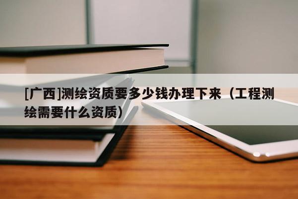 [廣西]測繪資質要多少錢辦理下來（工程測繪需要什么資質）
