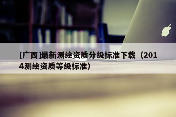 [廣西]最新測繪資質分級標準下載（2014測繪資質等級標準）