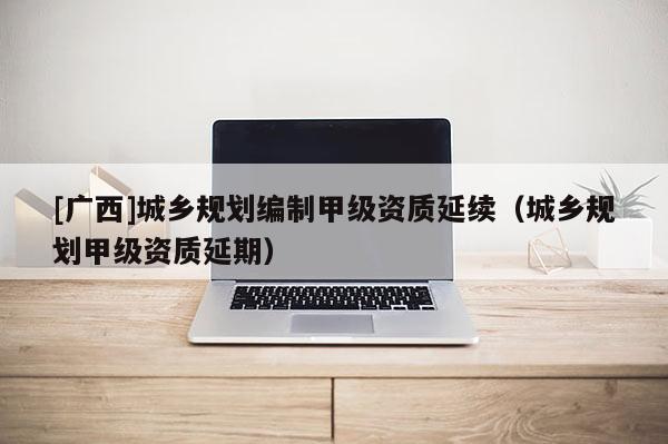 [廣西]城鄉規劃編制甲級資質延續（城鄉規劃甲級資質延期）