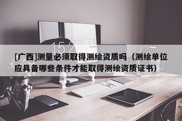 [廣西]測量必須取得測繪資質嗎（測繪單位應具備哪些條件才能取得測繪資質證書）