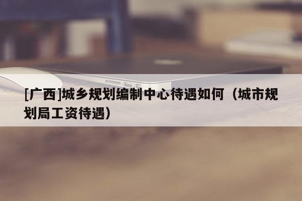 [廣西]城鄉規劃編制中心待遇如何（城市規劃局工資待遇）