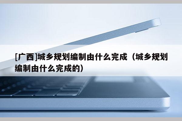 [廣西]城鄉(xiāng)規(guī)劃編制由什么完成（城鄉(xiāng)規(guī)劃編制由什么完成的）