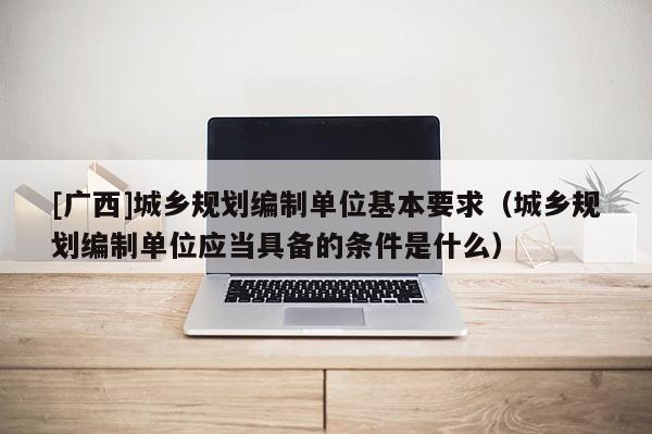 [廣西]城鄉規劃編制單位基本要求（城鄉規劃編制單位應當具備的條件是什么）