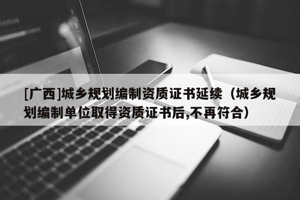[廣西]城鄉規劃編制資質證書延續（城鄉規劃編制單位取得資質證書后,不再符合）