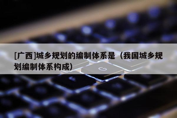 [廣西]城鄉規劃的編制體系是（我國城鄉規劃編制體系構成）