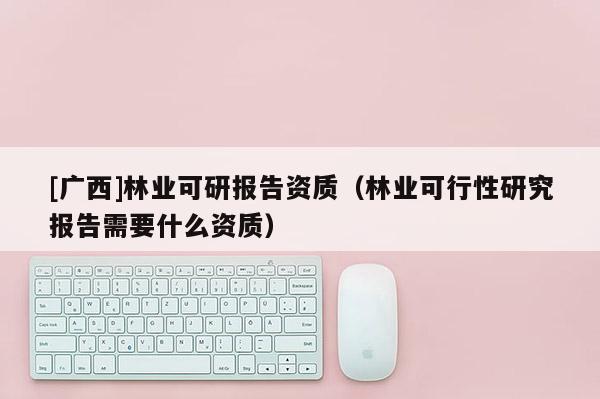 [廣西]林業可研報告資質（林業可行性研究報告需要什么資質）