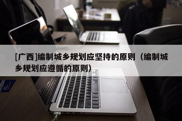 [廣西]編制城鄉規劃應堅持的原則（編制城鄉規劃應遵循的原則）