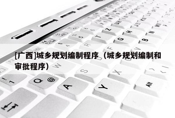 [廣西]城鄉(xiāng)規(guī)劃編制程序（城鄉(xiāng)規(guī)劃編制和審批程序）