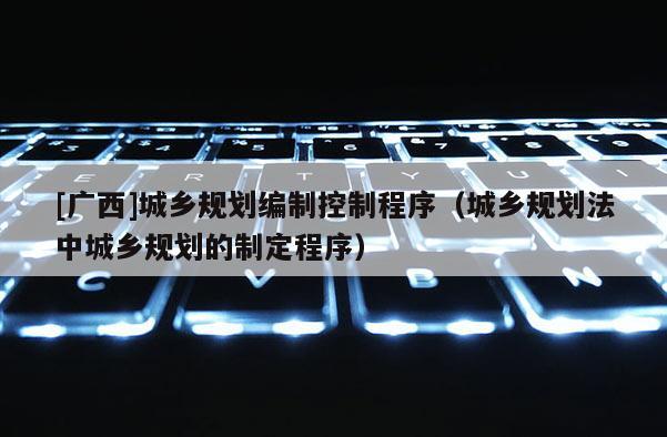 [廣西]城鄉(xiāng)規(guī)劃編制控制程序（城鄉(xiāng)規(guī)劃法中城鄉(xiāng)規(guī)劃的制定程序）