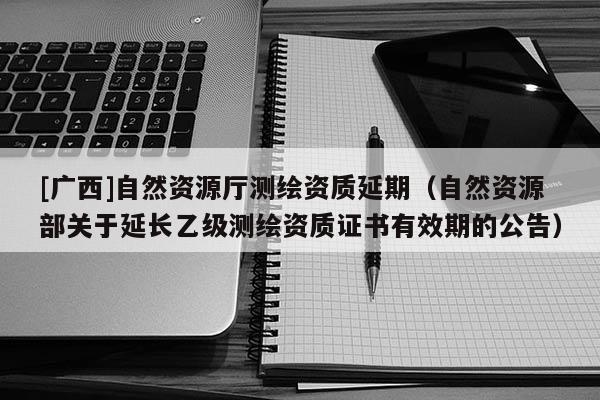 [廣西]自然資源廳測繪資質延期（自然資源部關于延長乙級測繪資質證書有效期的公告）