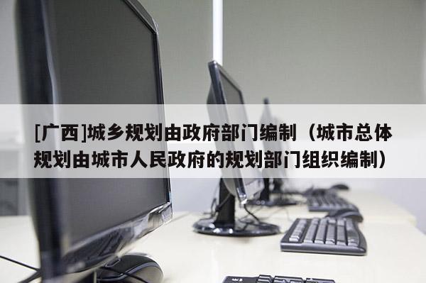 [廣西]城鄉規劃由政府部門編制（城市總體規劃由城市人民政府的規劃部門組織編制）
