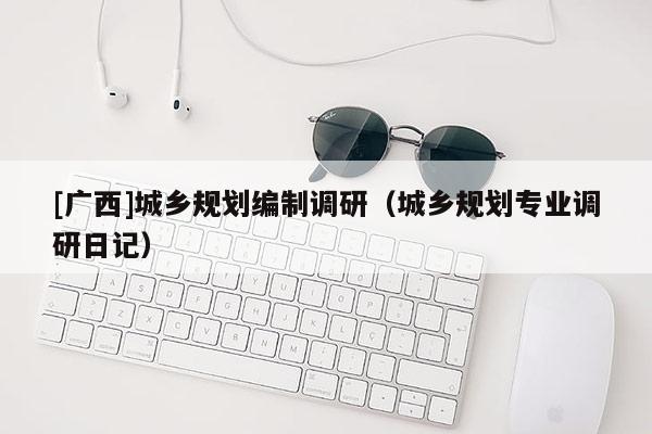 [廣西]城鄉規劃編制調研（城鄉規劃專業調研日記）